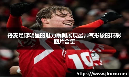 丹麦足球明星的魅力瞬间展现最帅气形象的精彩图片合集